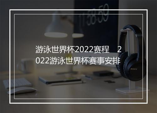 游泳世界杯2022赛程　2022游泳世界杯赛事安排