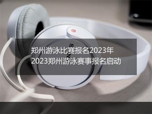 郑州游泳比赛报名2023年　2023郑州游泳赛事报名启动