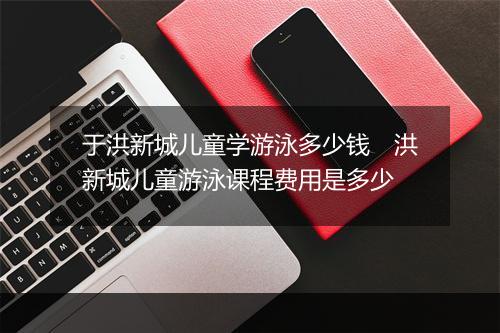 于洪新城儿童学游泳多少钱　洪新城儿童游泳课程费用是多少