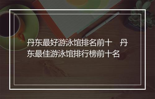 丹东最好游泳馆排名前十　丹东最佳游泳馆排行榜前十名